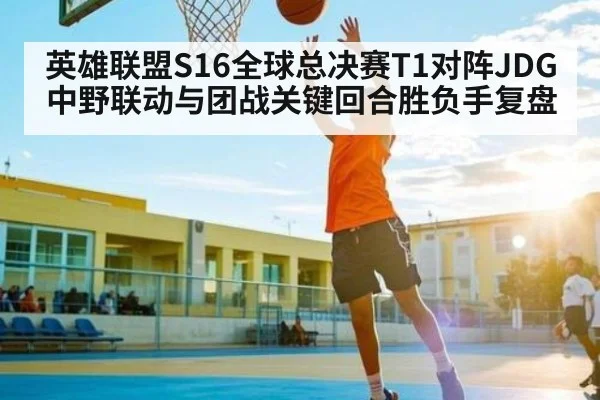 英雄联盟S16全球总决赛T1对阵JDG中野联动与团战关键回合胜负手复盘